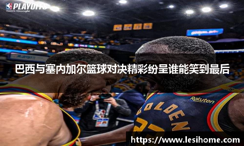 巴西与塞内加尔篮球对决精彩纷呈谁能笑到最后