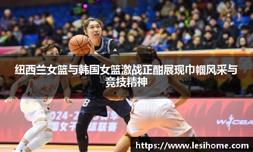 纽西兰女篮与韩国女篮激战正酣展现巾帼风采与竞技精神