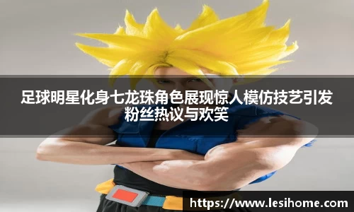 足球明星化身七龙珠角色展现惊人模仿技艺引发粉丝热议与欢笑